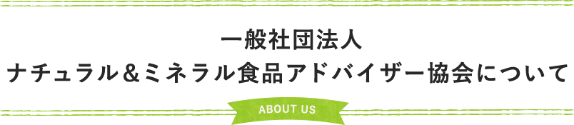 一般社団法人 ナチュラル＆ミネラル食品アドバイザー協会について ABOUT US